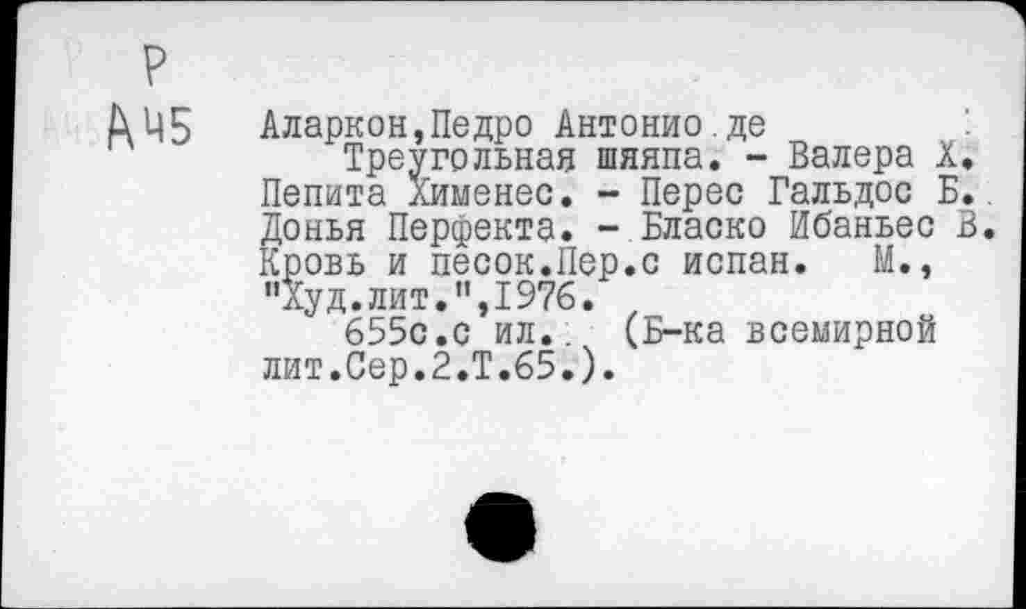 ﻿р
Амб
Треугольная Пепита Хименес. Донья Перфекта.
Аларкон,Педро Антонио.де
Треугольная шяяпа. - Валера X, Пепита Хименес. - Перес Гальдос Б.. Донья Перфекта. - Бласко Ибаньес В. Кровь и песок.Пер.с испан. М., "Худ.лит.",1976.
655с.с ил.:	(Б-ка всемирной
ровь и песок.11 "Худ.лит.",1976.
655с.с ил..ч лит.Сер.2.Т.65.)